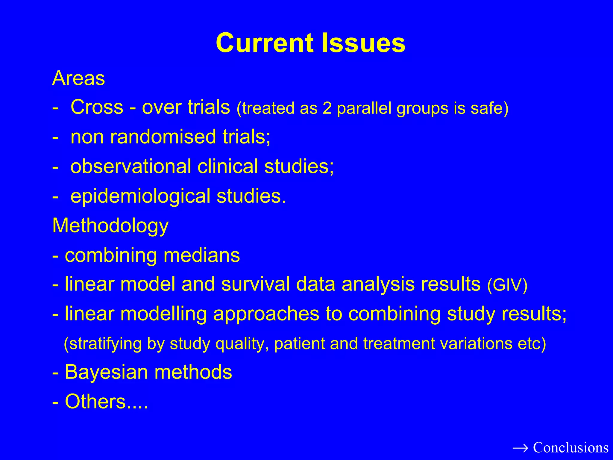 Areas -  Cross - over trials  (treated as 2 parallel groups is safe) -  non randomised trials; -  observational clinical studies; -  epidemiological studies. Methodology - combining medians - linear model and survival data analysis results  (GIV) - linear modelling approaches to combining study results; (stratifying by study quality, patient and treatment variations etc) - Bayesian methods - Others.... Current Issues    Conclusions 