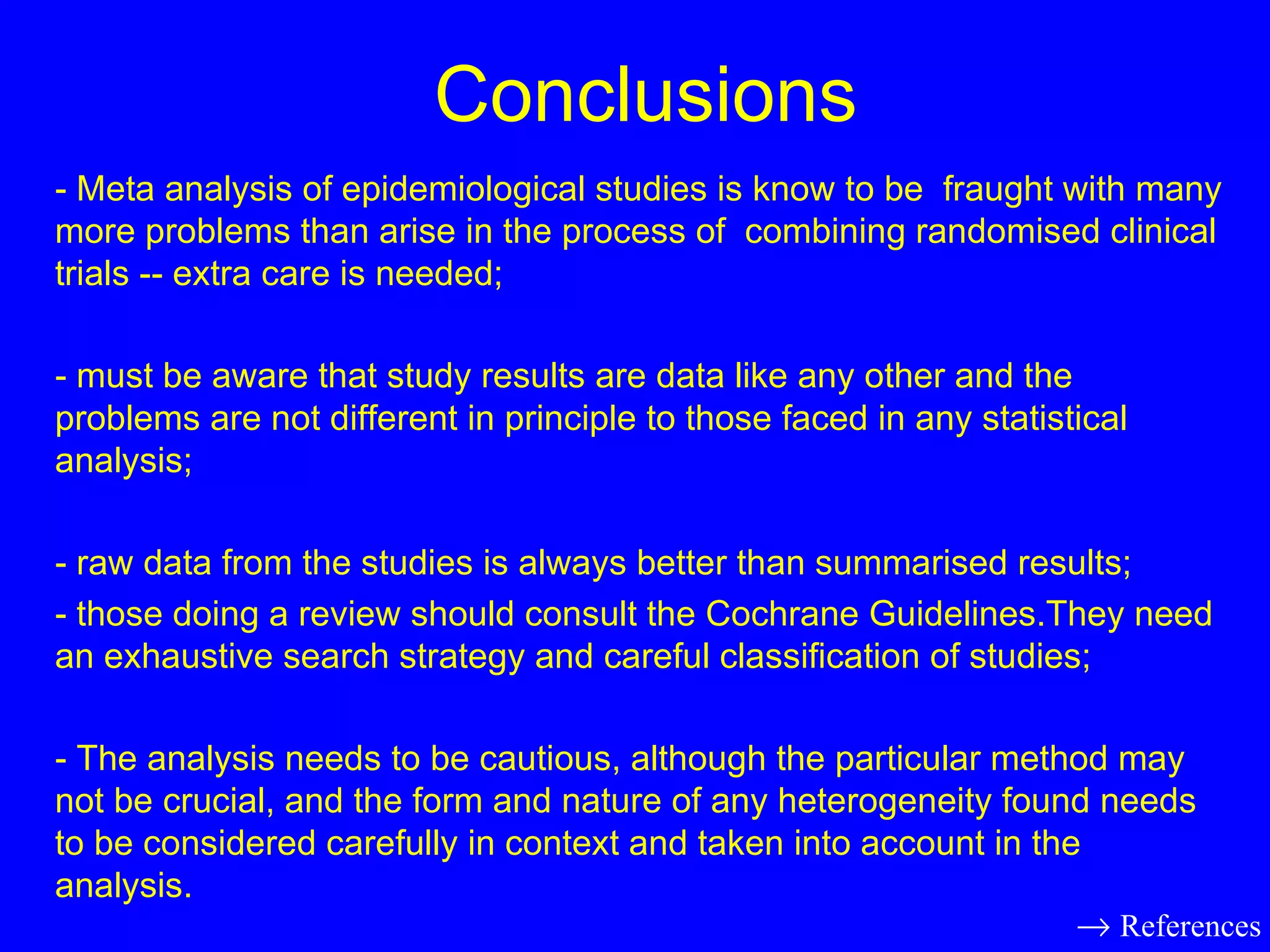 Conclusions - Meta analysis of epidemiological studies is know to be  fraught with many more problems than arise in the process of  combining randomised clinical trials -- extra care is needed; - must be aware that study results are data like any other and the problems are not different in principle to those faced in any statistical analysis; - raw data from the studies is always better than summarised results; - those doing a review should consult the Cochrane Guidelines.They need an exhaustive search strategy and careful classification of studies; - The analysis needs to be cautious, although the particular method may not be crucial, and the form and nature of any heterogeneity found needs to be considered carefully in context and taken into account in the analysis.    References 