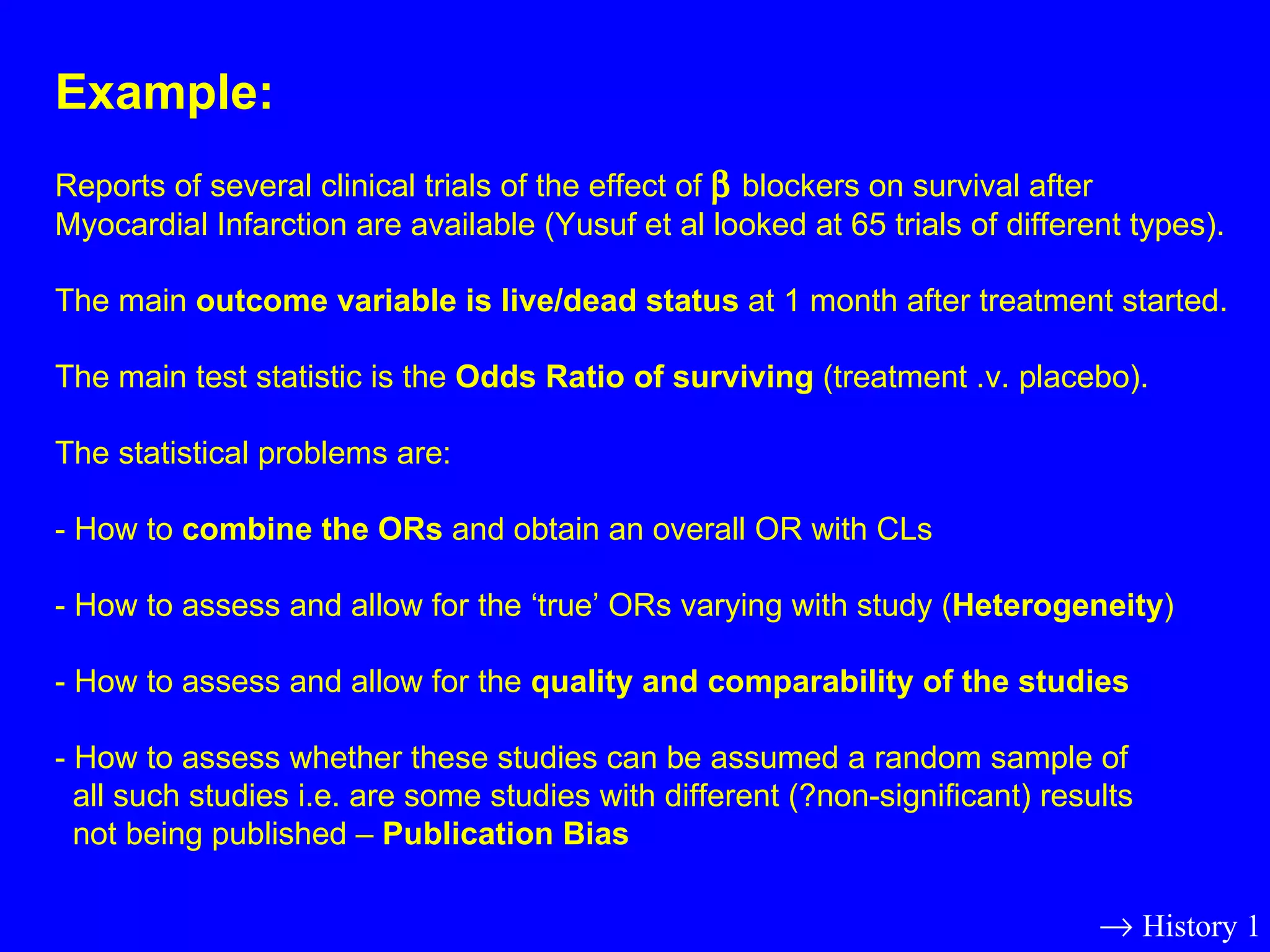 Example: Reports of several clinical trials of the effect of    blockers on survival after Myocardial Infarction are available (Yusuf et al looked at 65 trials of different types).  The main  outcome variable is live/dead status  at 1 month after treatment started.  The main test statistic is the  Odds Ratio of surviving  (treatment .v. placebo). The statistical problems are: - How to  combine the ORs  and obtain an overall OR with CLs - How to assess and allow for the ‘true’ ORs varying with study ( Heterogeneity ) - How to assess and allow for the  quality and comparability of the studies - How to assess whether these studies can be assumed a random sample of  all such studies i.e. are some studies with different (?non-significant) results  not being published –  Publication Bias    History 1 