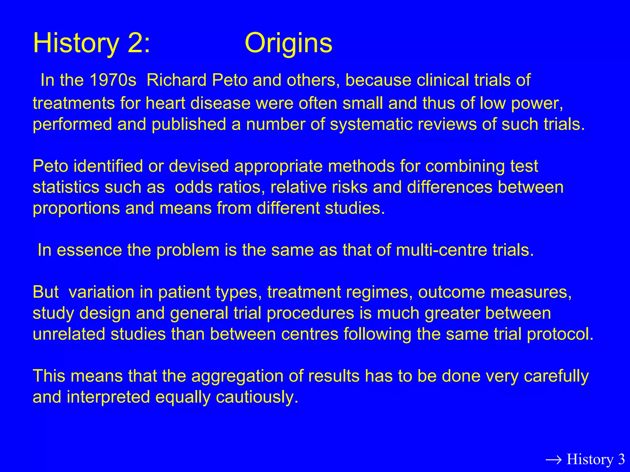 History 2:  Origins   In the 1970s  Richard Peto and others, because clinical trials of treatments for heart disease were often small and thus of low power, performed and published a number of systematic reviews of such trials.  Peto identified or devised appropriate methods for combining test statistics such as  odds ratios, relative risks and differences between proportions and means from different studies.  In essence the problem is the same as that of multi-centre trials. But  variation in patient types, treatment regimes, outcome measures, study design and general trial procedures is much greater between unrelated studies than between centres following the same trial protocol. This means that the aggregation of results has to be done very carefully and interpreted equally cautiously.    History 3 