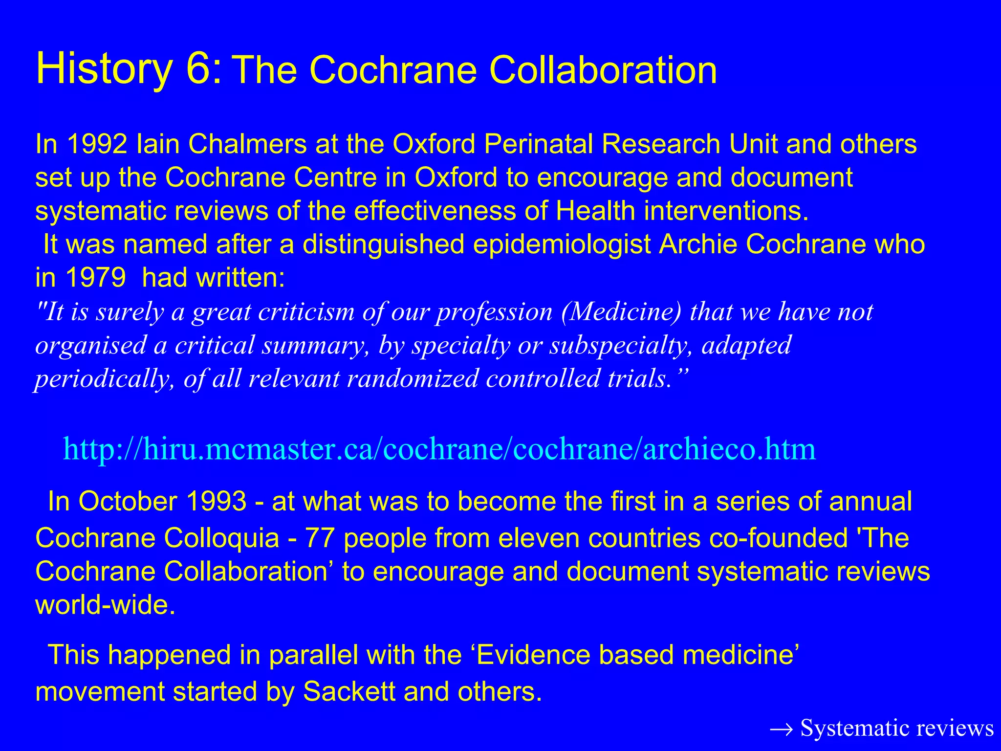 History 6:   The Cochrane Collaboration   In 1992 Iain Chalmers at the Oxford Perinatal Research Unit and others set up the Cochrane Centre in Oxford to encourage and document systematic reviews of the effectiveness of Health interventions.  It was named after a distinguished epidemiologist Archie Cochrane who in 1979  had written: &quot;It is surely a great criticism of our profession (Medicine) that we have not  organised a critical summary, by specialty or subspecialty, adapted periodically, of all relevant randomized controlled trials.”   http://hiru.mcmaster.ca/cochrane/cochrane/archieco.htm   In October 1993 - at what was to become the first in a series of annual Cochrane Colloquia - 77 people from eleven countries co-founded 'The Cochrane Collaboration’ to encourage and document systematic reviews world-wide.    This happened in parallel with the ‘Evidence based medicine’ movement started by Sackett and others.    Systematic reviews 