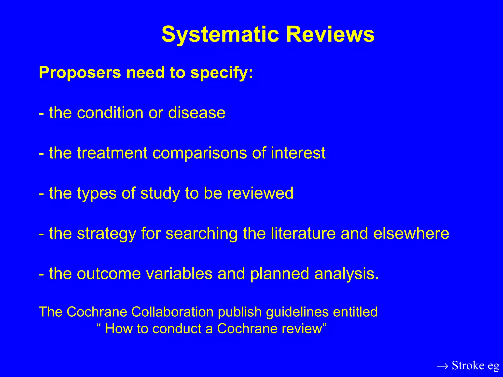Proposers need to specify:  - the condition or disease - the treatment comparisons of interest - the types of study to be reviewed - the strategy for searching the literature and elsewhere - the outcome variables and planned analysis. The Cochrane Collaboration publish guidelines entitled   “ How to conduct a Cochrane review” Systematic Reviews    Stroke eg 