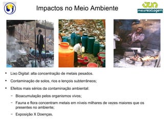 Impactos no Meio Ambiente Lixo Digital: alta concentração de metais pesados. Contaminação de solos, rios e lençois subterrâneos; Efeitos mais sérios da contaminação ambiental: Bioacumulação pelos organismos vivos; Fauna e flora concentram metais em níveis milhares de vezes maiores que os presentes no ambiente; Exposição X Doenças. 