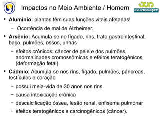 Impactos no Meio Ambiente / Homem Alumínio:  plantas têm suas funções vitais afetadas! Ocorrência de mal de Alzheimer. Arsênio:  Acumula-se no fígado, rins, trato gastrointestinal, baço, pulmões, ossos, unhas efeitos crônicos: câncer de pele e dos pulmões, anormalidades cromossômicas e efeitos teratogênicos (deformação fetal) Cádmio : Acumula-se nos rins, fígado, pulmões, pâncreas, testículos e coração possui meia-vida de 30 anos nos rins causa intoxicação crônica descalcificação óssea, lesão renal, enfisema pulmonar efeitos teratogênicos e carcinogênicos (câncer). 