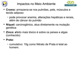 Impactos no Meio Ambiente Cromo:  armazena-se nos pulmões, pele, músculos e tecido adiposo pode provocar anemia, alterações hepáticas e renais, além de câncer do pulmão Níquel:  carcinogênico, atua diretamente na mutação genética Zinco: e feito mais tóxico é sobre os peixes e algas (conhecido) Prata: cumulativo: 10g como Nitrato de Prata é letal ao homem. 