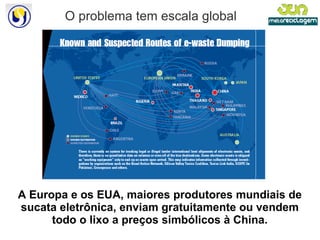 O problema tem escala global A Europa e os EUA, maiores produtores mundiais de sucata eletrônica, enviam gratuitamente ou vendem todo o lixo a preços simbólicos à China. 