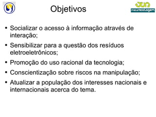 Objetivos Socializar o acesso à informação através de interação; Sensibilizar para a questão dos resíduos eletroeletrônicos; Promoção do uso racional da tecnologia; Conscientização sobre riscos na manipulação; Atualizar a população dos interesses nacionais e internacionais acerca do tema. 