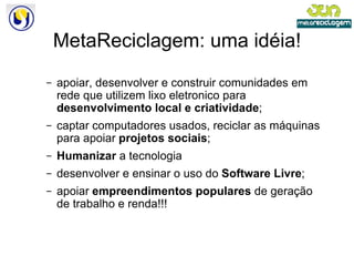 MetaReciclagem: uma idéia! apoiar, desenvolver e construir comunidades em rede que utilizem lixo eletronico para  desenvolvimento local e criatividade ; captar computadores usados, reciclar as máquinas para apoiar  projetos sociais ; Humanizar  a tecnologia desenvolver e ensinar o uso do  Software Livre ; apoiar  empreendimentos populares  de geração de trabalho e renda!!! 