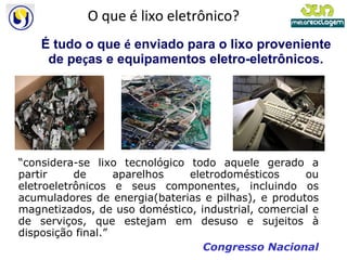O que é lixo eletrônico? É tudo o que  é  enviado para o lixo proveniente de pe ç as e equipamentos eletro-eletrônicos. “ considera-se lixo tecnológico todo aquele gerado a partir de aparelhos eletrodomésticos ou eletroeletrônicos e seus componentes, incluindo os acumuladores de energia(baterias e pilhas), e produtos magnetizados, de uso doméstico, industrial, comercial e de serviços, que estejam em desuso e sujeitos à disposição final.” Congresso Nacional 