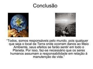 Conclusão “ Todos, somos responsáveis pelo mundo, pois qualquer que seja o local da Terra onde ocorram danos ao Meio Ambiente, seus efeitos se farão sentir em todo o Planeta. Por isso, faz-se necessário que os seres humanos assumam a responsabilidade em relação à manutenção da vida.” 