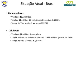 Situação Atual - Brasil Computadores: Venda de  10,5  milhões. Total de  50  milhões ( 63  milhões em Dezembro de 2008).  Tempo de Vida Médio:  3 a 4  anos (FGV-SP). Celulares: Venda de  21  milhões de aparelhos.  120,98  milhões de assinantes   (Anatel) ->  152  milhões (janeiro de 2009) Tempo de Vida Médio:  1 a 1,5  anos. 
