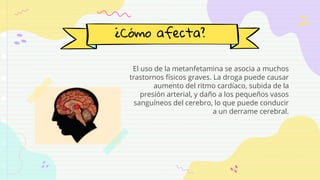 ¿Cómo afecta?
El uso de la metanfetamina se asocia a muchos
trastornos físicos graves. La droga puede causar
aumento del ritmo cardíaco, subida de la
presión arterial, y daño a los pequeños vasos
sanguíneos del cerebro, lo que puede conducir
a un derrame cerebral.
 