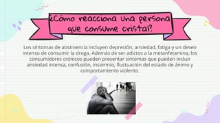 ¿Cómo reacciona una persona
que consume cristal?
Los síntomas de abstinencia incluyen depresión, ansiedad, fatiga y un deseo
intenso de consumir la droga. Además de ser adictos a la metanfetamina, los
consumidores crónicos pueden presentar síntomas que pueden incluir
ansiedad intensa, confusión, insomnio, fluctuación del estado de ánimo y
comportamiento violento.
 