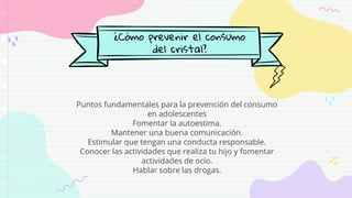 ¿Cómo prevenir el consumo
del cristal?
Puntos fundamentales para la prevención del consumo
en adolescentes
Fomentar la autoestima.
Mantener una buena comunicación.
Estimular que tengan una conducta responsable.
Conocer las actividades que realiza tu hijo y fomentar
actividades de ocio.
Hablar sobre las drogas.
 