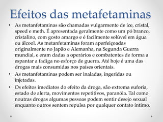 Efeitos das metafetaminas
• As metanfetaminas são chamadas vulgarmente de ice, cristal,
speed e meth. É apresentada geralmente como um pó branco,
cristalino, com gosto amargo e é facilmente solúvel em água
ou álcool. As metanfetaminas foram aperfeiçoadas
originalmente no Japão e Alemanha, na Segunda Guerra
mundial, e eram dadas a operários e combatentes de forma a
espantar a fadiga no esforço de guerra. Até hoje é uma das
drogas mais consumidas nos países orientais.
• As metanfetaminas podem ser inaladas, ingeridas ou
injetadas.
• Os efeitos imediatos do efeito da droga, são extrema euforia,
estado de alerta, movimentos repetitivos, paranóia. Tal como
noutras drogas algumas pessoas podem sentir desejo sexual
enquanto outros sentem repulsa por qualquer contato íntimo.
 