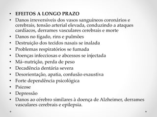 • EFEITOS A LONGO PRAZO
• Danos irreversíveis dos vasos sanguíneos coronários e
cerebrais, tensão arterial elevada, conduzindo a ataques
cardíacos, derrames vasculares cerebrais e morte
• Danos no fígado, rins e pulmões
• Destruição dos tecidos nasais se inalada
• Problemas respiratórios se fumada
• Doenças infecciosas e abcessos se injectada
• Má–nutrição, perda de peso
• Decadência dentária severa
• Desorientação, apatia, confusão exaustiva
• Forte dependência psicológica
• Psicose
• Depressão
• Danos ao cérebro similares à doença de Alzheimer, derrames
vasculares cerebrais e epilepsia.
 