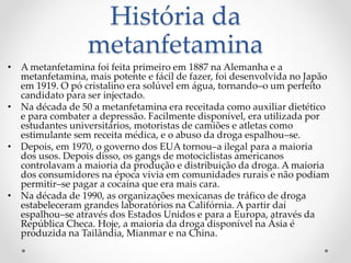 História da
metanfetamina
• A metanfetamina foi feita primeiro em 1887 na Alemanha e a
metanfetamina, mais potente e fácil de fazer, foi desenvolvida no Japão
em 1919. O pó cristalino era solúvel em água, tornando–o um perfeito
candidato para ser injectado.
• Na década de 50 a metanfetamina era receitada como auxiliar dietético
e para combater a depressão. Facilmente disponível, era utilizada por
estudantes universitários, motoristas de camiões e atletas como
estimulante sem receita médica, e o abuso da droga espalhou–se.
• Depois, em 1970, o governo dos EUA tornou–a ilegal para a maioria
dos usos. Depois disso, os gangs de motociclistas americanos
controlavam a maioria da produção e distribuição da droga. A maioria
dos consumidores na época vivia em comunidades rurais e não podiam
permitir–se pagar a cocaína que era mais cara.
• Na década de 1990, as organizações mexicanas de tráfico de droga
estabeleceram grandes laboratórios na Califórnia. A partir daí
espalhou–se através dos Estados Unidos e para a Europa, através da
República Checa. Hoje, a maioria da droga disponível na Ásia é
produzida na Tailândia, Mianmar e na China.
 