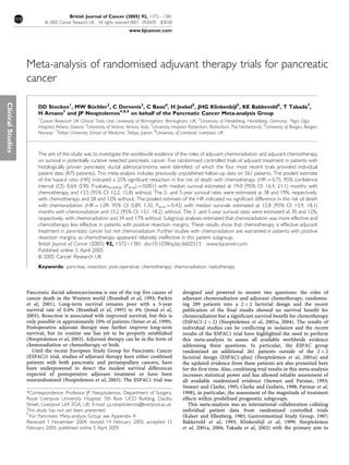 Meta-analysis of randomised adjuvant therapy trials for pancreatic
cancer
DD Stocken1
, MW Bu¨chler2
, C Dervenis3
, C Bassi4
, H Jeekel5
, JHG Klinkenbijl5
, KE Bakkevold6
, T Takada7
,
H Amano7
and JP Neoptolemos*,8,9
on behalf of the Pancreatic Cancer Meta-analysis Group
1
Cancer Research UK Clinical Trials Unit, University of Birmingham, Birmingham, UK; 2
University of Heidelberg, Heidelberg, Germany; 3
Agia Olga
Hospital, Athens, Greece; 4
University of Verona, Verona, Italy; 5
University Hospital Rotterdam, Rotterdam, The Netherlands; 6
University of Bergen, Bergen,
Norway; 7
Teikyo University School of Medicine, Teikyo, Japan; 8
University of Liverpool, Liverpool, UK
The aim of this study was to investigate the worldwide evidence of the roles of adjuvant chemoradiation and adjuvant chemotherapy
on survival in potentially curative resected pancreatic cancer. Five randomised controlled trials of adjuvant treatment in patients with
histologically proven pancreatic ductal adenocarcinoma were identified, of which the four most recent trials provided individual
patient data (875 patients). This meta-analysis includes previously unpublished follow-up data on 261 patients. The pooled estimate
of the hazard ratio (HR) indicated a 25% significant reduction in the risk of death with chemotherapy (HR ¼ 0.75, 95% confidence
interval (CI): 0.64, 0.90, P-valuesstratified (Pstrat) ¼ 0.001) with median survival estimated at 19.0 (95% CI: 16.4, 21.1) months with
chemotherapy and 13.5 (95% CI: 12.2, 15.8) without. The 2- and 5-year survival rates were estimated at 38 and 19%, respectively,
with chemotherapy and 28 and 12% without. The pooled estimate of the HR indicated no significant difference in the risk of death
with chemoradiation (HR ¼ 1.09, 95% CI: 0.89, 1.32, Pstrat ¼ 0.43) with median survivals estimated at 15.8 (95% CI: 13.9, 18.1)
months with chemoradiation and 15.2 (95% CI: 13.1, 18.2) without. The 2- and 5-year survival rates were estimated at 30 and 12%,
respectively, with chemoradiation and 34 and 17% without. Subgroup analyses estimated that chemoradiation was more effective and
chemotherapy less effective in patients with positive resection margins. These results show that chemotherapy is effective adjuvant
treatment in pancreatic cancer but not chemoradiation. Further studies with chemoradiation are warranted in patients with positive
resection margins, as chemotherapy appeared relatively ineffective in this patient subgroup.
British Journal of Cancer (2005) 92, 1372–1381. doi:10.1038/sj.bjc.6602513 www.bjcancer.com
Published online 5 April 2005
& 2005 Cancer Research UK
Keywords: pancreas; resection; post-operative; chemotherapy; chemoradiation; radiotherapy
 