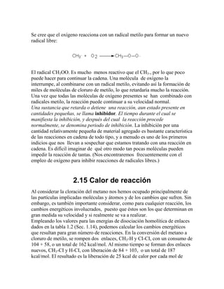 Se cree que el oxígeno reacciona con un radical metilo para formar un nuevo
radical libre:




El radical CH3OO. Es mucho menos reactivo que el CH3., por lo que poco
puede hacer para continuar la cadena. Una molécula de oxígeno la
interrumpe, al combinarse con un radical metilo, evitando así la formación de
miles de moléculas de cloruro de metilo, lo que retardaría mucho la reacción.
Una vez que todas las moléculas de oxígeno presentes se han combinado con
radicales metilo, la reacción puede continuar a su velocidad normal.
Una sustancia que retarda o detiene una reacción, aun estado presente en
cantidades pequeñas, se llama inhibidor. El tiempo durante el cual se
manifiesta la inhibición, y después del cual la reacción procede
normalmente, se denomina periodo de inhibición. La inhibición por una
cantidad relativamente pequeña de material agregado es bastante característica
de las reacciones en cadena de todo tipo, y a menudo es uno de los primeros
indicios que nos llevan a sospechar que estamos tratando con una reacción en
cadena. Es difícil imaginar de qué otro modo tan pocas moléculas pueden
impedir la reacción de tantas. (Nos encontraremos frecuentemente con el
empleo de oxígeno para inhibir reacciones de radicales libres.)



                    2.15 Calor de reacción
Al considerar la cloración del metano nos hemos ocupado principalmente de
las partículas implicadas moléculas y átomos y de los cambios que sufren. Sin
embargo, es también importante considerar, como para cualquier reacción, los
cambios energéticos involucrados, puesto que éstos son los que determinan en
gran medida su velocidad y si realmente se va a realizar.
Empleando los valores para las energías de disociación homolítica de enlaces
dados en la tabla 1.2 (Sec. 1.14), podemos calcular los cambios energéticos
que resultan para gran número de reacciones. En la conversión del metano a
cloruro de metilo, se rompen dos enlaces, CH3-H y CI-CI, con un consumo de
104 + 58, o un total de 162 kcal/mol. Al mismo tiempo se forman dos enlaces
nuevos, CH3-CI y H-CI, con liberación de 84 + 103, o un total de 187
kcal/mol. El resultado es la liberación de 25 kcal de calor por cada mol de
 