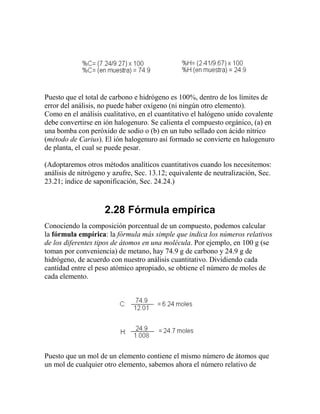 Puesto que el total de carbono e hidrógeno es 100%, dentro de los límites de
error del análisis, no puede haber oxígeno (ni ningún otro elemento).
Como en el análisis cualitativo, en el cuantitativo el halógeno unido covalente
debe convertirse en ión halogenuro. Se calienta el compuesto orgánico, (a) en
una bomba con peróxido de sodio o (b) en un tubo sellado con ácido nítrico
(método de Carius). El ión halogenuro así formado se convierte en halogenuro
de planta, el cual se puede pesar.

(Adoptaremos otros métodos analíticos cuantitativos cuando los necesitemos:
análisis de nitrógeno y azufre, Sec. 13.12; equivalente de neutralización, Sec.
23.21; índice de saponificación, Sec. 24.24.)



                    2.28 Fórmula empírica
Conociendo la composición porcentual de un compuesto, podemos calcular
la fórmula empírica: la fórmula más simple que indica los números relativos
de los diferentes tipos de átomos en una molécula. Por ejemplo, en 100 g (se
toman por conveniencia) de metano, hay 74.9 g de carbono y 24.9 g de
hidrógeno, de acuerdo con nuestro análisis cuantitativo. Dividiendo cada
cantidad entre el peso atómico apropiado, se obtiene el número de moles de
cada elemento.




Puesto que un mol de un elemento contiene el mismo número de átomos que
un mol de cualquier otro elemento, sabemos ahora el número relativo de
 