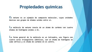Propiedades químicas
El metano es un ejemplo de compuesto molecular, cuyas unidades
básicas son grupos de átomos unidos entre sí.
La molécula de metano consta de un átomo de carbono con cuatro
átomos de hidrógeno unidos a él.
La forma general de la molécula es un tetraedro, una figura con
cuatro caras triangulares idénticas, con un átomo de hidrógeno en
cada vértice y el átomo de carbono en el centro.
 