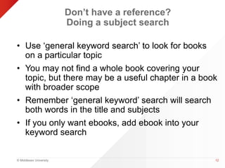 © Middlesex University 
Don’t have a reference? 
Doing a subject search 
• Use ‘general keyword search’ to look for books 
on a particular topic 
• You may not find a whole book covering your 
topic, but there may be a useful chapter in a book 
with broader scope 
• Remember ‘general keyword’ search will search 
both words in the title and subjects 
• If you only want ebooks, add ebook into your 
keyword search 
12 
 