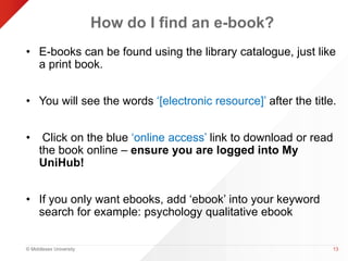 © Middlesex University 
How do I find an e-book? 
• E-books can be found using the library catalogue, just like 
a print book. 
• You will see the words ‘[electronic resource]’ after the title. 
• Click on the blue ‘online access’ link to download or read 
the book online – ensure you are logged into My 
UniHub! 
• If you only want ebooks, add ‘ebook’ into your keyword 
search for example: psychology qualitative ebook 
13 
 