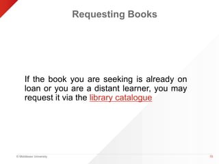 © Middlesex University 
Requesting Books 
If the book you are seeking is already on 
loan or you are a distant learner, you may 
request it via the library catalogue 
15 
 