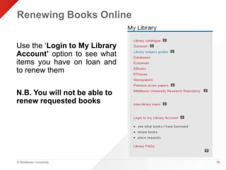 Renewing Books Online 
© Middlesex University 
18 
Use the ‘Login to My Library 
Account’ option to see what 
items you have on loan and 
to renew them 
N.B. You will not be able to 
renew requested books 
 