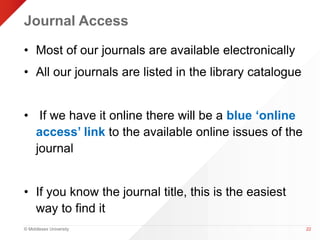 Journal Access 
• Most of our journals are available electronically 
• All our journals are listed in the library catalogue 
• If we have it online there will be a blue ‘online 
access’ link to the available online issues of the 
journal 
• If you know the journal title, this is the easiest 
way to find it 
© Middlesex University 
22 
 