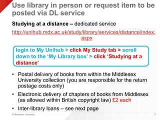 Use library in person or request item to be 
posted via DL service 
Studying at a distance – dedicated service 
http://unihub.mdx.ac.uk/study/library/services/distance/index. 
© Middlesex University 
aspx 
• Postal delivery of books from within the Middlesex 
University collection (you are responsible for the return 
postage costs only) 
• Electronic delivery of chapters of books from Middlesex 
(as allowed within British copyright law) £2 each 
• Inter-library loans – see next page 
7 
login to My Unihub > click My Study tab > scroll 
down to the ‘My Library box’ > click ‘Studying at a 
distance’ 
 