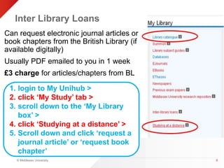 Inter Library Loans 
Can request electronic journal articles or 
book chapters from the British Library (if 
available digitally) 
Usually PDF emailed to you in 1 week 
£3 charge for articles/chapters from BL 
© Middlesex University 
8 
1. login to My Unihub > 
2. click ‘My Study’ tab > 
3. scroll down to the ‘My Library 
box’ > 
4. click ‘Studying at a distance’ > 
5. Scroll down and click ‘request a 
journal article’ or ‘request book 
chapter’ 
 