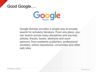 © Middlesex University
Good Google….
Presentation title
Google Scholar provides a simple way to broadly
search for scholarly literature. From one place, you
can search across many disciplines and sources:
articles, theses, books, abstracts and court
opinions, from academic publishers, professional
societies, online repositories, universities and other
web sites
 