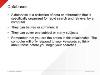 © Middlesex University
Databases
• A database is a collection of data or information that is
specifically organised for rapid search and retrieval by a
computer
• They can be free or commercial
• They can cover one subject or many subjects
• Remember that you are the brains in this relationship! The
computer will only respond to your keywords so think
about those before you begin your searches.
Presentation title
 