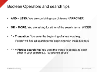 © Middlesex University
Boolean Operators and search tips
• AND = LESS: You are combining search terms NARROWER
• OR = MORE: You are asking for either of the search terms WIDER
• * = Truncation: You enter the beginning of a key word e.g.
Psych* will find all search terms beginning with these 5 letters
• “ “ = Phrase searching: You want the words to be next to each
other in your search e.g. “substance abuse”
Presentation title
 