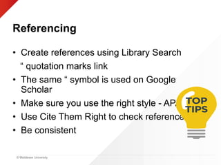 © Middlesex University
Referencing
• Create references using Library Search
“ quotation marks link
• The same “ symbol is used on Google
Scholar
• Make sure you use the right style - APA
• Use Cite Them Right to check references
• Be consistent
 