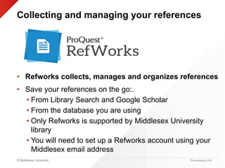 © Middlesex University Presentation title
Collecting and managing your references
• Refworks collects, manages and organizes references
• Save your references on the go:.
• From Library Search and Google Scholar
• From the database you are using
• Only Refworks is supported by Middlesex University
library
• You will need to set up a Refworks account using your
Middlesex email address
 
