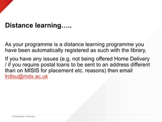 © Middlesex University
Distance learning…..
As your programme is a distance learning programme you
have been automatically registered as such with the library,
If you have any issues (e.g. not being offered Home Delivery
/ if you require postal loans to be sent to an address different
than on MISIS for placement etc. reasons) then email
lrdlsu@mdx.ac.uk
 