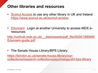 © Middlesex University
Other libraries and resources
• Sconul Access to use any other library in UK and Ireland
https://www.sconul.ac.uk/sconul-access
• Eduroam: Login at another University to access MDX e-
resources
http://unihub.mdx.ac.uk/__data/assets/pdf_file/0034/166948/
Eduroam-guide.pdf
• The Senate House Library/BPS Library
https://london.ac.uk/senate-house-library/our-
collections/research-collections/psychology/shl-bps-library
| 54
 