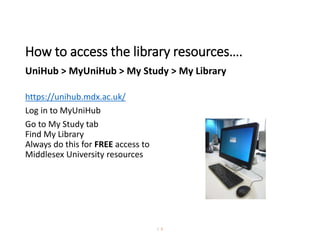 How to access the library resources….
UniHub > MyUniHub > My Study > My Library
https://unihub.mdx.ac.uk/
Log in to MyUniHub
Go to My Study tab
Find My Library
Always do this for FREE access to
Middlesex University resources
| 6
 