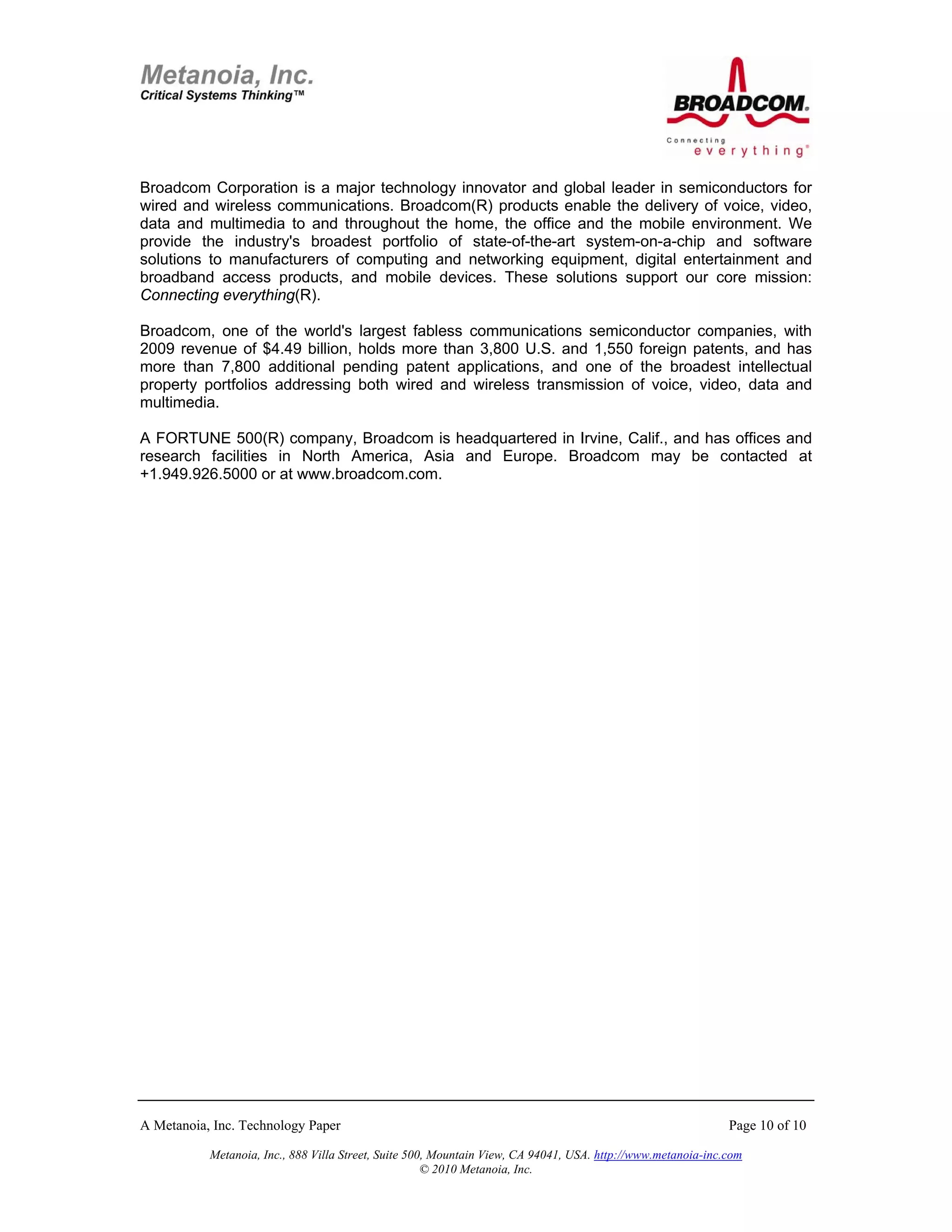 Broadcom Corporation is a major technology innovator and global leader in semiconductors for
wired and wireless communications. Broadcom(R) products enable the delivery of voice, video,
data and multimedia to and throughout the home, the office and the mobile environment. We
provide the industry's broadest portfolio of state-of-the-art system-on-a-chip and software
solutions to manufacturers of computing and networking equipment, digital entertainment and
broadband access products, and mobile devices. These solutions support our core mission:
Connecting everything(R).

Broadcom, one of the world's largest fabless communications semiconductor companies, with
2009 revenue of $4.49 billion, holds more than 3,800 U.S. and 1,550 foreign patents, and has
more than 7,800 additional pending patent applications, and one of the broadest intellectual
property portfolios addressing both wired and wireless transmission of voice, video, data and
multimedia.

A FORTUNE 500(R) company, Broadcom is headquartered in Irvine, Calif., and has offices and
research facilities in North America, Asia and Europe. Broadcom may be contacted at
+1.949.926.5000 or at www.broadcom.com.




A Metanoia, Inc. Technology Paper                                                                             Page 10 of 10

           Metanoia, Inc., 888 Villa Street, Suite 500, Mountain View, CA 94041, USA. http://www.metanoia-inc.com
                                                      © 2010 Metanoia, Inc.
 