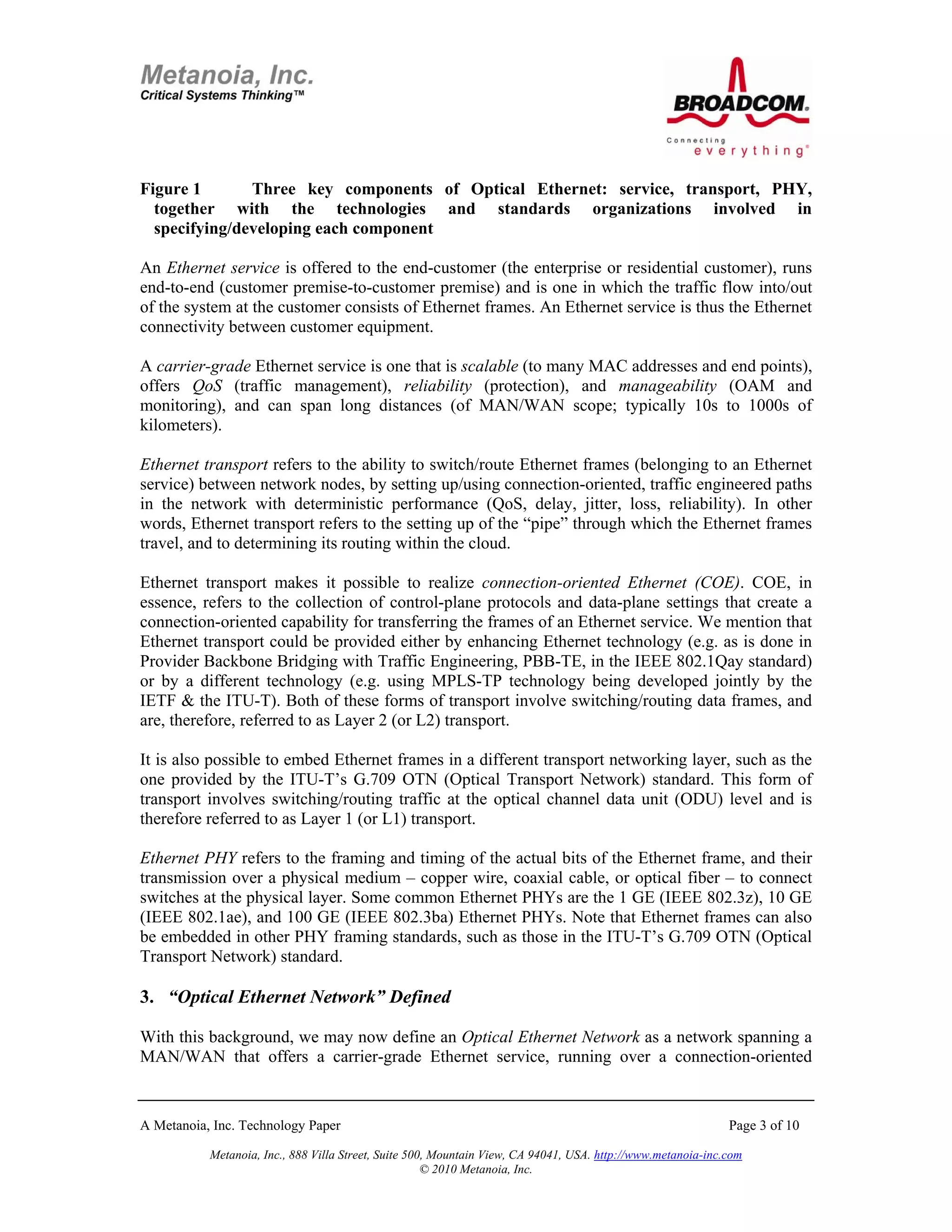 Figure 1       Three key components of Optical Ethernet: service, transport, PHY,
  together with the technologies and standards organizations involved in
  specifying/developing each component

An Ethernet service is offered to the end-customer (the enterprise or residential customer), runs
end-to-end (customer premise-to-customer premise) and is one in which the traffic flow into/out
of the system at the customer consists of Ethernet frames. An Ethernet service is thus the Ethernet
connectivity between customer equipment.

A carrier-grade Ethernet service is one that is scalable (to many MAC addresses and end points),
offers QoS (traffic management), reliability (protection), and manageability (OAM and
monitoring), and can span long distances (of MAN/WAN scope; typically 10s to 1000s of
kilometers).

Ethernet transport refers to the ability to switch/route Ethernet frames (belonging to an Ethernet
service) between network nodes, by setting up/using connection-oriented, traffic engineered paths
in the network with deterministic performance (QoS, delay, jitter, loss, reliability). In other
words, Ethernet transport refers to the setting up of the “pipe” through which the Ethernet frames
travel, and to determining its routing within the cloud.

Ethernet transport makes it possible to realize connection-oriented Ethernet (COE). COE, in
essence, refers to the collection of control-plane protocols and data-plane settings that create a
connection-oriented capability for transferring the frames of an Ethernet service. We mention that
Ethernet transport could be provided either by enhancing Ethernet technology (e.g. as is done in
Provider Backbone Bridging with Traffic Engineering, PBB-TE, in the IEEE 802.1Qay standard)
or by a different technology (e.g. using MPLS-TP technology being developed jointly by the
IETF & the ITU-T). Both of these forms of transport involve switching/routing data frames, and
are, therefore, referred to as Layer 2 (or L2) transport.

It is also possible to embed Ethernet frames in a different transport networking layer, such as the
one provided by the ITU-T’s G.709 OTN (Optical Transport Network) standard. This form of
transport involves switching/routing traffic at the optical channel data unit (ODU) level and is
therefore referred to as Layer 1 (or L1) transport.

Ethernet PHY refers to the framing and timing of the actual bits of the Ethernet frame, and their
transmission over a physical medium – copper wire, coaxial cable, or optical fiber – to connect
switches at the physical layer. Some common Ethernet PHYs are the 1 GE (IEEE 802.3z), 10 GE
(IEEE 802.1ae), and 100 GE (IEEE 802.3ba) Ethernet PHYs. Note that Ethernet frames can also
be embedded in other PHY framing standards, such as those in the ITU-T’s G.709 OTN (Optical
Transport Network) standard.

3. “Optical Ethernet Network” Defined

With this background, we may now define an Optical Ethernet Network as a network spanning a
MAN/WAN that offers a carrier-grade Ethernet service, running over a connection-oriented


A Metanoia, Inc. Technology Paper                                                                             Page 3 of 10

           Metanoia, Inc., 888 Villa Street, Suite 500, Mountain View, CA 94041, USA. http://www.metanoia-inc.com
                                                      © 2010 Metanoia, Inc.
 