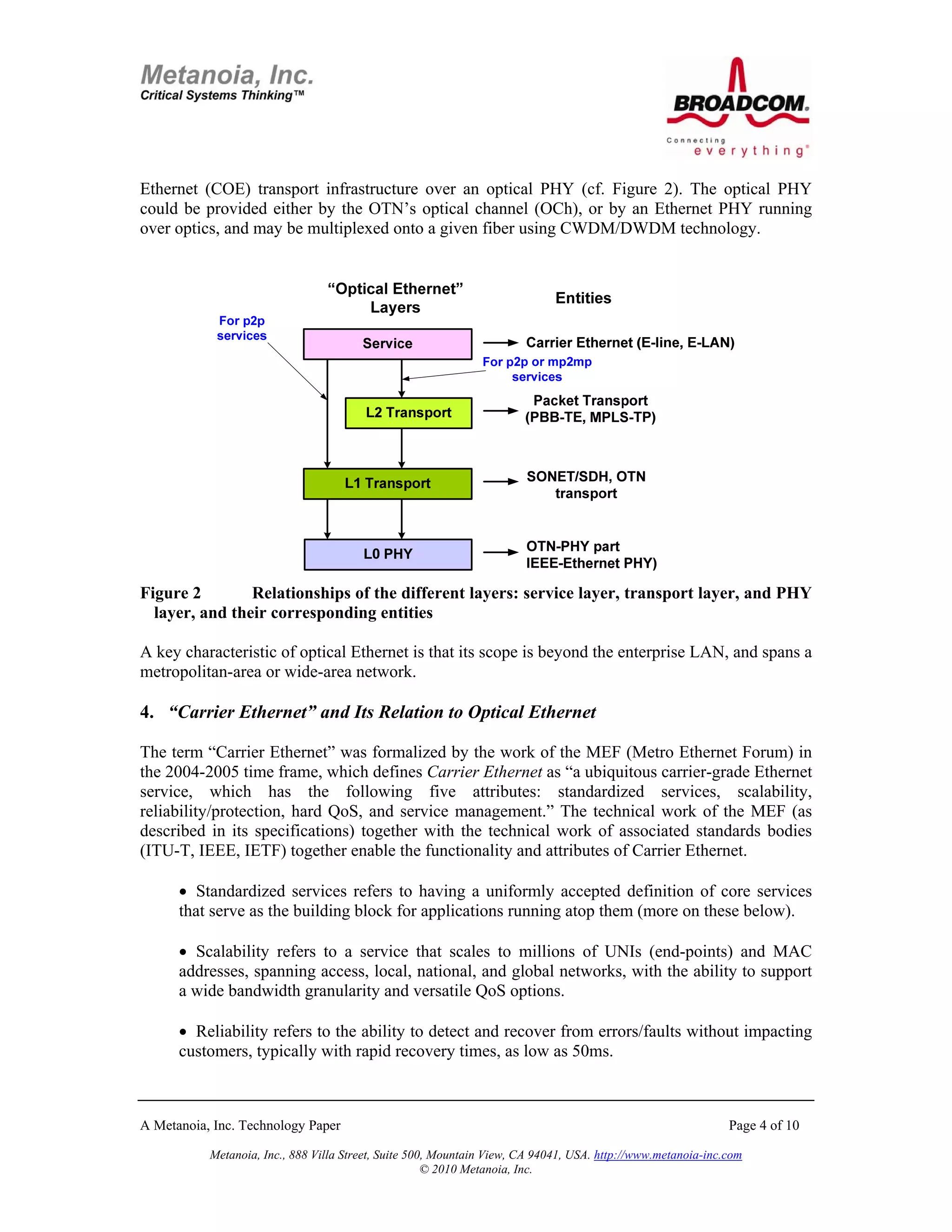 Ethernet (COE) transport infrastructure over an optical PHY (cf. Figure 2). The optical PHY
could be provided either by the OTN’s optical channel (OCh), or by an Ethernet PHY running
over optics, and may be multiplexed onto a given fiber using CWDM/DWDM technology.




Figure 2        Relationships of the different layers: service layer, transport layer, and PHY
  layer, and their corresponding entities

A key characteristic of optical Ethernet is that its scope is beyond the enterprise LAN, and spans a
metropolitan-area or wide-area network.

4. “Carrier Ethernet” and Its Relation to Optical Ethernet

The term “Carrier Ethernet” was formalized by the work of the MEF (Metro Ethernet Forum) in
the 2004-2005 time frame, which defines Carrier Ethernet as “a ubiquitous carrier-grade Ethernet
service, which has the following five attributes: standardized services, scalability,
reliability/protection, hard QoS, and service management.” The technical work of the MEF (as
described in its specifications) together with the technical work of associated standards bodies
(ITU-T, IEEE, IETF) together enable the functionality and attributes of Carrier Ethernet.

      • Standardized services refers to having a uniformly accepted definition of core services
      that serve as the building block for applications running atop them (more on these below).

      • Scalability refers to a service that scales to millions of UNIs (end-points) and MAC
      addresses, spanning access, local, national, and global networks, with the ability to support
      a wide bandwidth granularity and versatile QoS options.

      • Reliability refers to the ability to detect and recover from errors/faults without impacting
      customers, typically with rapid recovery times, as low as 50ms.



A Metanoia, Inc. Technology Paper                                                                             Page 4 of 10

           Metanoia, Inc., 888 Villa Street, Suite 500, Mountain View, CA 94041, USA. http://www.metanoia-inc.com
                                                      © 2010 Metanoia, Inc.
 