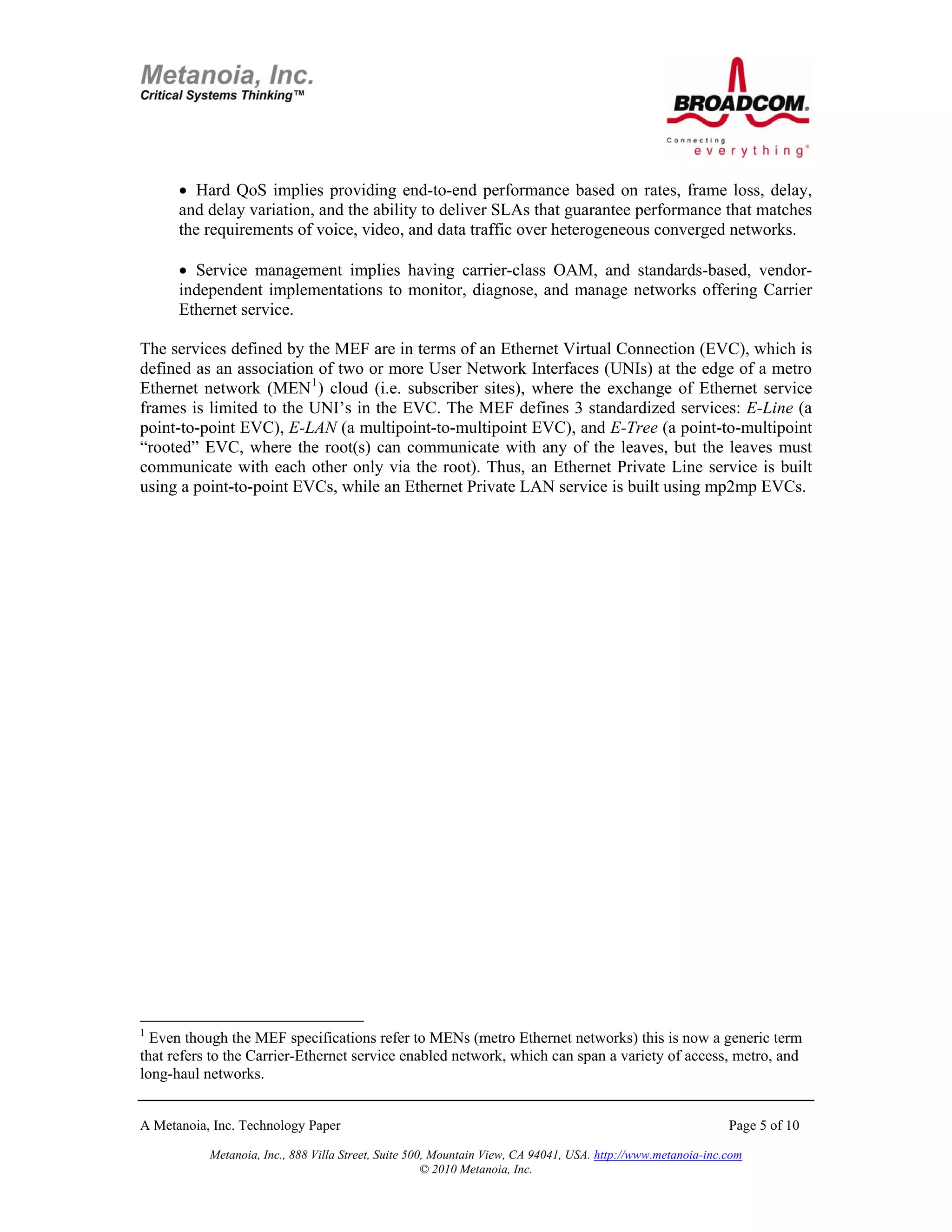 • Hard QoS implies providing end-to-end performance based on rates, frame loss, delay,
      and delay variation, and the ability to deliver SLAs that guarantee performance that matches
      the requirements of voice, video, and data traffic over heterogeneous converged networks.

      • Service management implies having carrier-class OAM, and standards-based, vendor-
      independent implementations to monitor, diagnose, and manage networks offering Carrier
      Ethernet service.

The services defined by the MEF are in terms of an Ethernet Virtual Connection (EVC), which is
defined as an association of two or more User Network Interfaces (UNIs) at the edge of a metro
Ethernet network (MEN 1 ) cloud (i.e. subscriber sites), where the exchange of Ethernet service
frames is limited to the UNI’s in the EVC. The MEF defines 3 standardized services: E-Line (a
point-to-point EVC), E-LAN (a multipoint-to-multipoint EVC), and E-Tree (a point-to-multipoint
“rooted” EVC, where the root(s) can communicate with any of the leaves, but the leaves must
communicate with each other only via the root). Thus, an Ethernet Private Line service is built
using a point-to-point EVCs, while an Ethernet Private LAN service is built using mp2mp EVCs.




1
  Even though the MEF specifications refer to MENs (metro Ethernet networks) this is now a generic term
that refers to the Carrier-Ethernet service enabled network, which can span a variety of access, metro, and
long-haul networks.


A Metanoia, Inc. Technology Paper                                                                             Page 5 of 10

           Metanoia, Inc., 888 Villa Street, Suite 500, Mountain View, CA 94041, USA. http://www.metanoia-inc.com
                                                      © 2010 Metanoia, Inc.
 