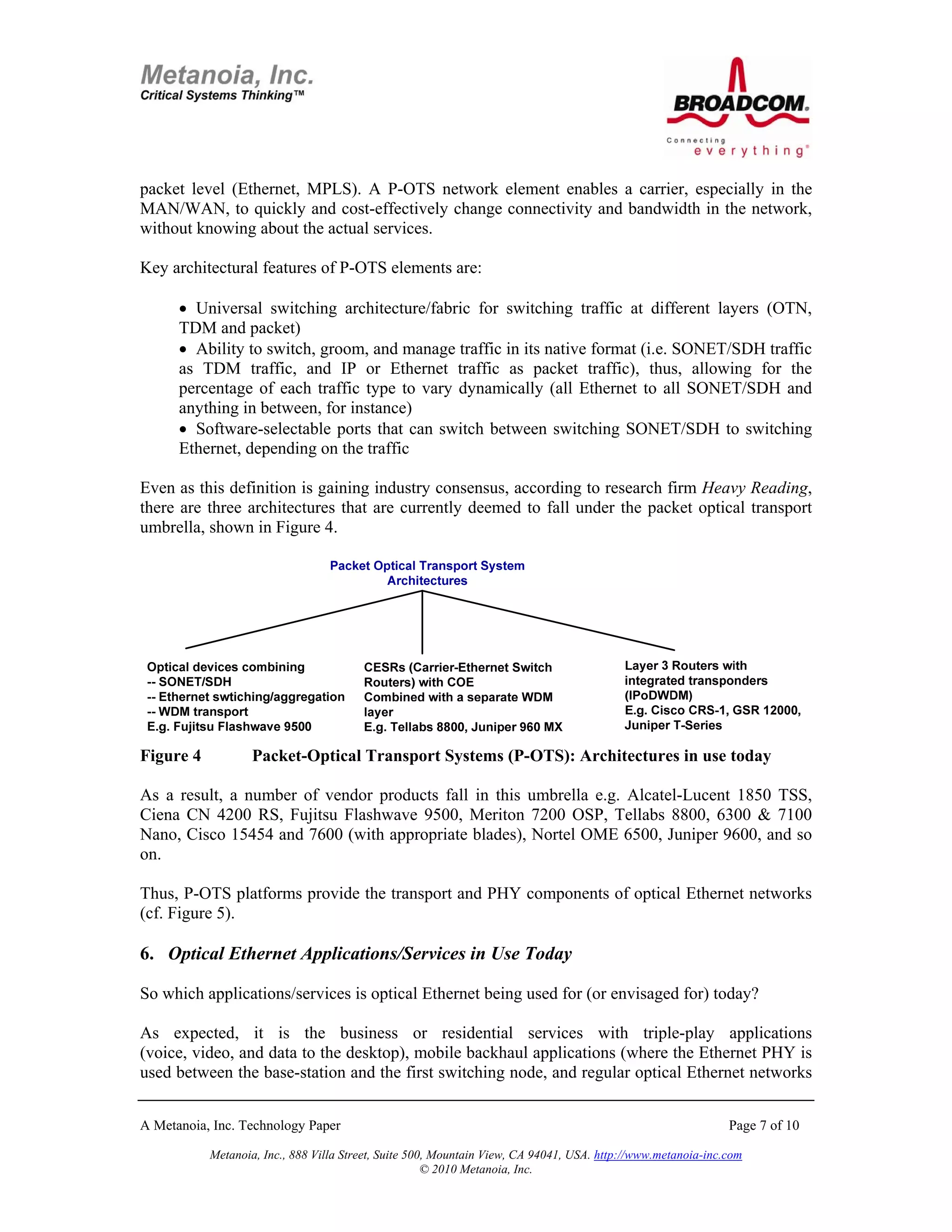 packet level (Ethernet, MPLS). A P-OTS network element enables a carrier, especially in the
MAN/WAN, to quickly and cost-effectively change connectivity and bandwidth in the network,
without knowing about the actual services.

Key architectural features of P-OTS elements are:

      • Universal switching architecture/fabric for switching traffic at different layers (OTN,
      TDM and packet)
      • Ability to switch, groom, and manage traffic in its native format (i.e. SONET/SDH traffic
      as TDM traffic, and IP or Ethernet traffic as packet traffic), thus, allowing for the
      percentage of each traffic type to vary dynamically (all Ethernet to all SONET/SDH and
      anything in between, for instance)
      • Software-selectable ports that can switch between switching SONET/SDH to switching
      Ethernet, depending on the traffic

Even as this definition is gaining industry consensus, according to research firm Heavy Reading,
there are three architectures that are currently deemed to fall under the packet optical transport
umbrella, shown in Figure 4.




Figure 4           Packet-Optical Transport Systems (P-OTS): Architectures in use today

As a result, a number of vendor products fall in this umbrella e.g. Alcatel-Lucent 1850 TSS,
Ciena CN 4200 RS, Fujitsu Flashwave 9500, Meriton 7200 OSP, Tellabs 8800, 6300 & 7100
Nano, Cisco 15454 and 7600 (with appropriate blades), Nortel OME 6500, Juniper 9600, and so
on.

Thus, P-OTS platforms provide the transport and PHY components of optical Ethernet networks
(cf. Figure 5).

6. Optical Ethernet Applications/Services in Use Today

So which applications/services is optical Ethernet being used for (or envisaged for) today?

As expected, it is the business or residential services with triple-play applications
(voice, video, and data to the desktop), mobile backhaul applications (where the Ethernet PHY is
used between the base-station and the first switching node, and regular optical Ethernet networks


A Metanoia, Inc. Technology Paper                                                                             Page 7 of 10

           Metanoia, Inc., 888 Villa Street, Suite 500, Mountain View, CA 94041, USA. http://www.metanoia-inc.com
                                                      © 2010 Metanoia, Inc.
 