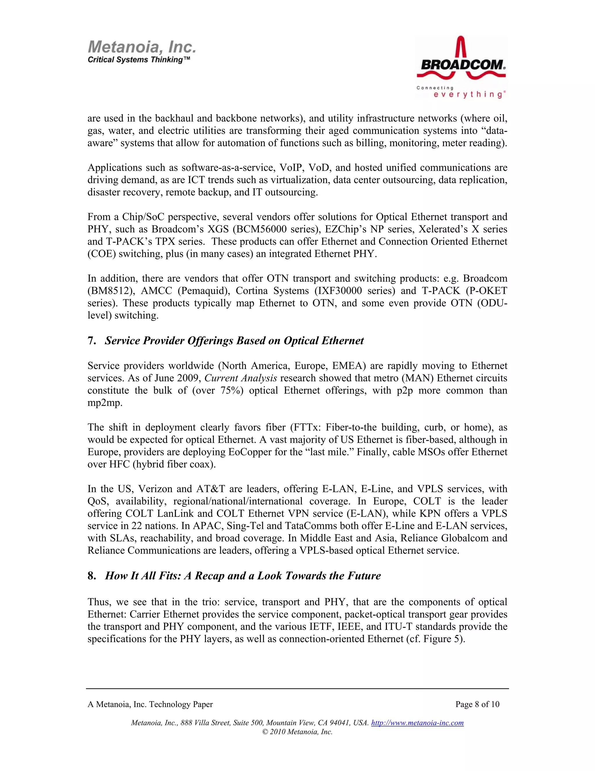 are used in the backhaul and backbone networks), and utility infrastructure networks (where oil,
gas, water, and electric utilities are transforming their aged communication systems into “data-
aware” systems that allow for automation of functions such as billing, monitoring, meter reading).

Applications such as software-as-a-service, VoIP, VoD, and hosted unified communications are
driving demand, as are ICT trends such as virtualization, data center outsourcing, data replication,
disaster recovery, remote backup, and IT outsourcing.

From a Chip/SoC perspective, several vendors offer solutions for Optical Ethernet transport and
PHY, such as Broadcom’s XGS (BCM56000 series), EZChip’s NP series, Xelerated’s X series
and T-PACK’s TPX series. These products can offer Ethernet and Connection Oriented Ethernet
(COE) switching, plus (in many cases) an integrated Ethernet PHY.

In addition, there are vendors that offer OTN transport and switching products: e.g. Broadcom
(BM8512), AMCC (Pemaquid), Cortina Systems (IXF30000 series) and T-PACK (P-OKET
series). These products typically map Ethernet to OTN, and some even provide OTN (ODU-
level) switching.

7. Service Provider Offerings Based on Optical Ethernet

Service providers worldwide (North America, Europe, EMEA) are rapidly moving to Ethernet
services. As of June 2009, Current Analysis research showed that metro (MAN) Ethernet circuits
constitute the bulk of (over 75%) optical Ethernet offerings, with p2p more common than
mp2mp.

The shift in deployment clearly favors fiber (FTTx: Fiber-to-the building, curb, or home), as
would be expected for optical Ethernet. A vast majority of US Ethernet is fiber-based, although in
Europe, providers are deploying EoCopper for the “last mile.” Finally, cable MSOs offer Ethernet
over HFC (hybrid fiber coax).

In the US, Verizon and AT&T are leaders, offering E-LAN, E-Line, and VPLS services, with
QoS, availability, regional/national/international coverage. In Europe, COLT is the leader
offering COLT LanLink and COLT Ethernet VPN service (E-LAN), while KPN offers a VPLS
service in 22 nations. In APAC, Sing-Tel and TataComms both offer E-Line and E-LAN services,
with SLAs, reachability, and broad coverage. In Middle East and Asia, Reliance Globalcom and
Reliance Communications are leaders, offering a VPLS-based optical Ethernet service.

8. How It All Fits: A Recap and a Look Towards the Future

Thus, we see that in the trio: service, transport and PHY, that are the components of optical
Ethernet: Carrier Ethernet provides the service component, packet-optical transport gear provides
the transport and PHY component, and the various IETF, IEEE, and ITU-T standards provide the
specifications for the PHY layers, as well as connection-oriented Ethernet (cf. Figure 5).




A Metanoia, Inc. Technology Paper                                                                             Page 8 of 10

           Metanoia, Inc., 888 Villa Street, Suite 500, Mountain View, CA 94041, USA. http://www.metanoia-inc.com
                                                      © 2010 Metanoia, Inc.
 