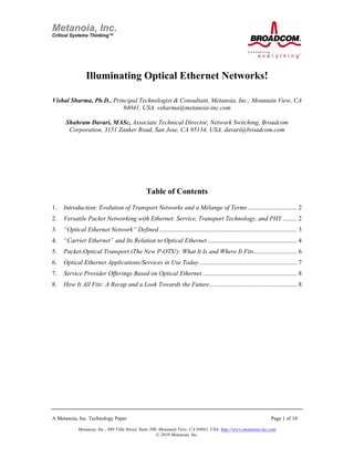 Illuminating Optical Ethernet Networks!

Vishal Sharma, Ph.D., Principal Technologist & Consultant, Metanoia, Inc., Mountain View, CA
                          94041, USA. vsharma@metanoia-inc.com

       Shahram Davari, MASc, Associate Technical Director, Network Switching, Broadcom
        Corporation, 3151 Zanker Road, San Jose, CA 95134, USA. davari@broadcom.com




                                                Table of Contents
1.  Introduction: Evolution of Transport Networks and a Mélange of Terms............................... 2 
2.  Versatile Packet Networking with Ethernet: Service, Transport Technology, and PHY ......... 2 
3.  “Optical Ethernet Network” Defined ...................................................................................... 3 
4.  “Carrier Ethernet” and Its Relation to Optical Ethernet ........................................................ 4 
5.  Packet-Optical Transport (The New P-OTS!): What It Is and Where It Fits........................... 6 
6.  Optical Ethernet Applications/Services in Use Today ............................................................. 7 
7.  Service Provider Offerings Based on Optical Ethernet ........................................................... 8 
8.  How It All Fits: A Recap and a Look Towards the Future....................................................... 8 




A Metanoia, Inc. Technology Paper                                                                               Page 1 of 10

             Metanoia, Inc., 888 Villa Street, Suite 500, Mountain View, CA 94041, USA. http://www.metanoia-inc.com
                                                        © 2010 Metanoia, Inc.
 