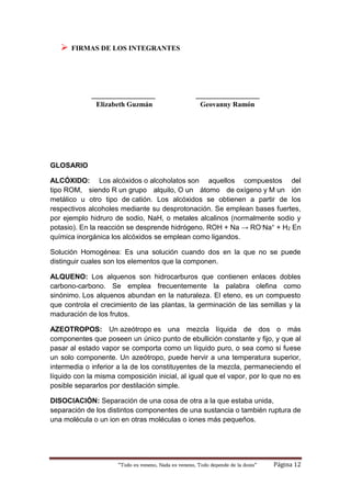 “Todo es veneno, Nada es veneno, Todo depende de la dosis“ Página 12
 FIRMAS DE LOS INTEGRANTES
__________________ __________________
Elizabeth Guzmán Geovanny Ramón
GLOSARIO
ALCÓXIDO: Los alcóxidos o alcoholatos son aquellos compuestos del
tipo ROM, siendo R un grupo alquilo, O un átomo de oxígeno y M un ión
metálico u otro tipo de catión. Los alcóxidos se obtienen a partir de los
respectivos alcoholes mediante su desprotonación. Se emplean bases fuertes,
por ejemplo hidruro de sodio, NaH, o metales alcalinos (normalmente sodio y
potasio). En la reacción se desprende hidrógeno. ROH + Na → RO-Na+ + H2 En
química inorgánica los alcóxidos se emplean como ligandos.
Solución Homogénea: Es una solución cuando dos en la que no se puede
distinguir cuales son los elementos que la componen.
ALQUENO: Los alquenos son hidrocarburos que contienen enlaces dobles
carbono-carbono. Se emplea frecuentemente la palabra olefina como
sinónimo. Los alquenos abundan en la naturaleza. El eteno, es un compuesto
que controla el crecimiento de las plantas, la germinación de las semillas y la
maduración de los frutos.
AZEOTROPOS: Un azeótropo es una mezcla líquida de dos o más
componentes que poseen un único punto de ebullición constante y fijo, y que al
pasar al estado vapor se comporta como un líquido puro, o sea como si fuese
un solo componente. Un azeótropo, puede hervir a una temperatura superior,
intermedia o inferior a la de los constituyentes de la mezcla, permaneciendo el
líquido con la misma composición inicial, al igual que el vapor, por lo que no es
posible separarlos por destilación simple.
DISOCIACIÓN: Separación de una cosa de otra a la que estaba unida,
separación de los distintos componentes de una sustancia o también ruptura de
una molécula o un ion en otras moléculas o iones más pequeños.
 