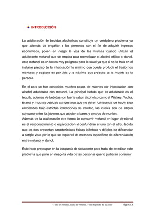 “Todo es veneno, Nada es veneno, Todo depende de la dosis“ Página 3
INTRODUCCIÓN
La adulteración de bebidas alcohólicas constituye un verdadero problema ya
que además de engañar a las personas con el fin de adquirir ingresos
económicos, ponen en riesgo la vida de las mismas cuando utilizan el
adulterante metanol que se emplea para reemplazar el alcohol etílico o etanol,
este metanol es un toxico muy peligroso para la salud ya que si no te trata en el
instante preciso de la intoxicación lo mínimo que puede producir el trastornos
mentales y ceguera de por vida y lo máximo que produce es la muerte de la
persona.
En el país se han conocidos muchos casos de muertes por intoxicación con
alcohol adulterado con metanol. La principal bebida que es adulterada es el
tequila, además de bebidas con fuerte sabor alcohólico como el Wiskey, Vodka,
Brandi y muchas bebidas clandestinas que no tienen constancia de haber sido
elaborados bajo estrictas condiciones de calidad, las cuales son de amplio
consumo entre los jóvenes que asisten a bares y centros de reunión.
Además de la adulteración otra forma de consumir metanol en lugar de etanol
es el desconocimiento o equivocación al confundirse el uno con el otro, debido
que los dos presentan características físicas idénticas y difíciles de diferenciar
a simple vista por lo que se requerirá de métodos específicos de diferenciación
entre metanol y etanol.
Esto hace preocupar en la búsqueda de soluciones para tratar de erradicar este
problema que pone en riesgo la vida de las personas que lo pudieran consumir.
 