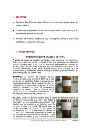 “Todo es veneno, Nada es veneno, Todo depende de la dosis“ Página 4
OBJETIVOS
 Establecer las diferencias tanto físicas como químicas características del
metanol y etanol.
 Emplear las propiedades físicas, del metanol y etanol, para así lograr su
detección en bebidas alcohólicas.
 Brindar a las personas una técnica muy sencilla para verificar si una bebida
alcohólica se encuentra adulterada.
MARCO TEORICO:
DIFERENCIAS ENTRE ETANOL Y METANOL
A veces las cosas que parecen tan similares son realmente muy diferentes.
Este es el caso con etanol y metanol. Estas dos sustancias no solamente
suenan similares, pero si los pone en dos vasos independientes, también se
verán iguales. Sin embargo, si hiciera algo más con ellos, o incluso, si se
acercara demasiado a los vasos abiertos pronto verá que hay algunas
diferencias muy importantes entre el etanol y el metanol y que confundir a uno
con el otro puede ser un error fatal.
METANOL: El alcohol de madera, alcohol
metílico o metanol, de fórmula CH3OH, es el más
simple de los alcoholes. Antes se preparaba por
destilación destructiva de la madera, pero hoy en
día casi todo el metanol producido es de origen
sintético, elaborado a partir de hidrógeno y
monóxido de carbono. Tiene un punto de fusión
de -97,8 °C y un punto de ebullición de 64,7 °C.
Su densidad relativa es de 0,7915 a 20 °C.
ETANOL: El alcohol de vino, alcohol etílico o etanol, de fórmula C2H5OH, es
un líquido transparente e incoloro, con sabor a
quemado y un olor agradable característico. Es el
alcohol que se encuentra en bebidas como la
cerveza, el vino y el brandy. El etanol tiene un
punto de fusión de -114,1 °C, un punto de
ebullición de 78,5 °C y una densidad relativa de
0,789 a 20 °C. Desde la antigüedad, el etanol se
ha obtenido por fermentación de azúcares. Todas
las bebidas con etanol y casi la mitad del etanol
 